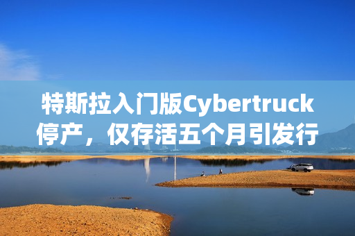 特斯拉入门版Cybertruck停产，仅存活五个月引发行业震动！