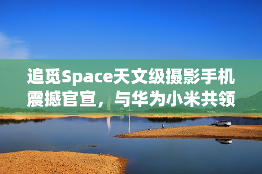 追觅Space天文级摄影手机震撼官宣，与华为小米共领风骚