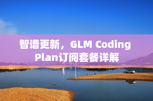 智谱更新,GLM Coding Plan订阅套餐详解 智谱更新,GLM Coding Plan订阅套餐详解