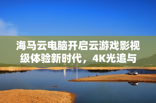 海马云电脑开启云游戏影视级体验新时代，4K光追与超低延迟技术革新