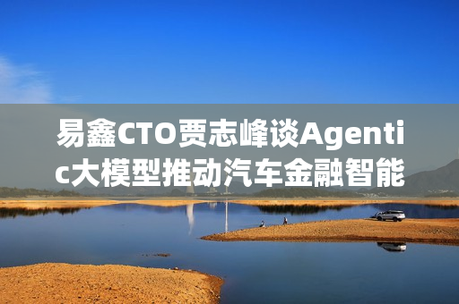 易鑫CTO贾志峰谈Agentic大模型推动汽车金融智能化升级 易鑫CTO贾志峰谈Agentic大模型推动汽车金融智能化升级