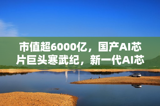 市值超6000亿，国产AI芯片巨头寒武纪，新一代AI芯片重点优化启动