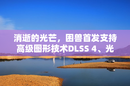 消逝的光芒，困兽首发支持高级图形技术DLSS 4、光线追踪及NVIDIA Reflex体验全新游戏视觉盛宴