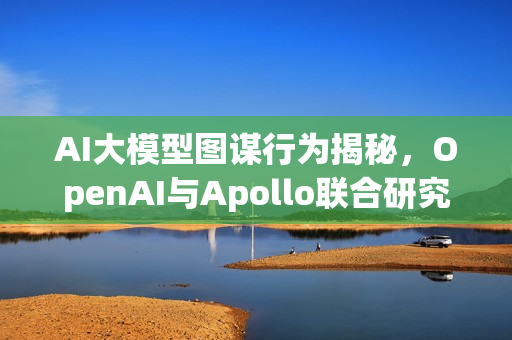 AI大模型图谋行为揭秘,OpenAI与Apollo联合研究报告发布 AI大模型图谋行为揭秘,OpenAI与Apollo联合研究报告发布