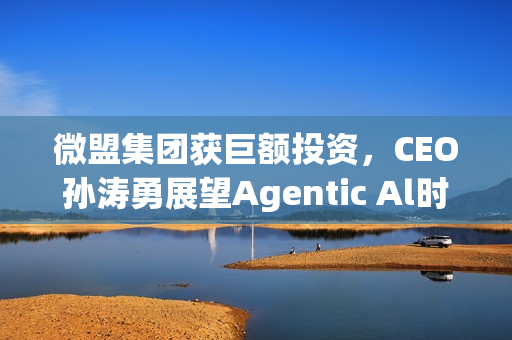 微盟集团获巨额投资，CEO孙涛勇展望Agentic Al时代