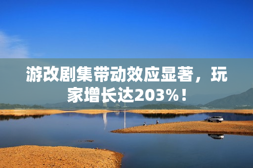 游改剧集带动效应显著，玩家增长达203%！
