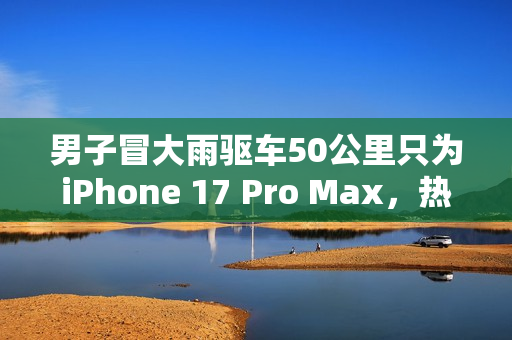 男子冒大雨驱车50公里只为iPhone 17 Pro Max，热爱之力驱动行动