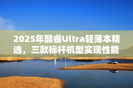 2025年酷睿Ultra轻薄本精选，三款标杆机型实现性能与体验双升级