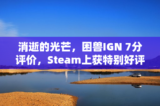 消逝的光芒，困兽IGN 7分评价，Steam上获特别好评热议