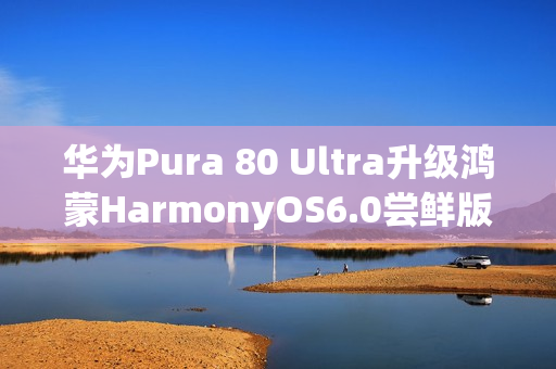华为Pura 80 Ultra升级鸿蒙HarmonyOS6.0尝鲜版，影像功能大升级揭秘