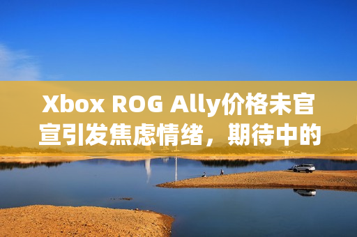 Xbox ROG Ally价格未官宣引发焦虑情绪，期待中的游戏利器何时揭晓？