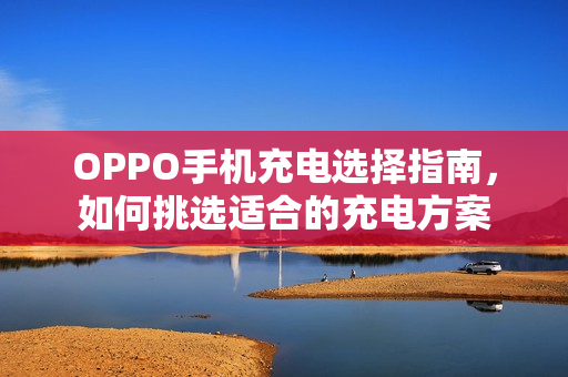 OPPO手机充电选择指南，如何挑选适合的充电方案