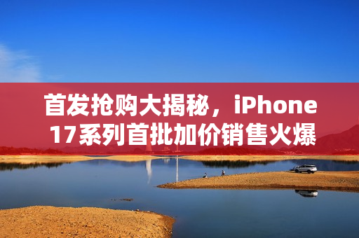 首发抢购大揭秘，iPhone 17系列首批加价销售火爆开启