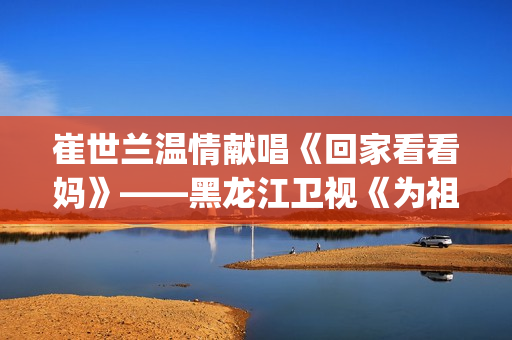 崔世兰温情献唱《回家看看妈》——黑龙江卫视《为祖国放歌2025新春大联欢》温情绽放(崔兰田经典歌曲)