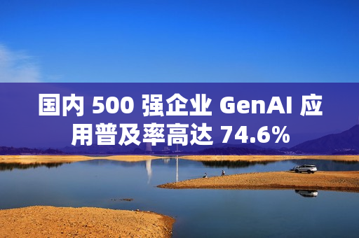 国内 500 强企业 GenAI 应用普及率高达 74.6%