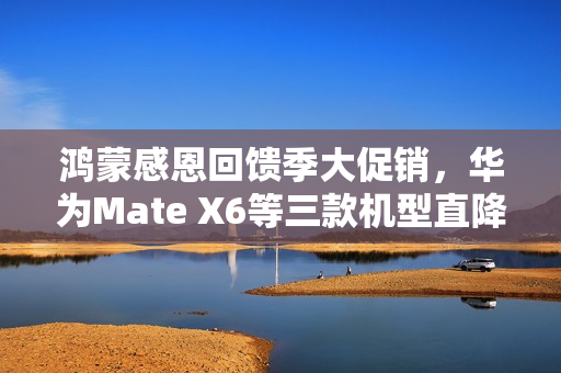 鸿蒙感恩回馈季大促销，华为Mate X6等三款机型直降2000元