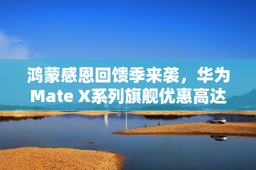 鸿蒙感恩回馈季来袭，华为Mate X系列旗舰优惠高达2000元！