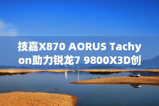 技嘉X870 AORUS Tachyon助力锐龙7 9800X3D创超频新世界纪录，频率突破7.3GHz大关！