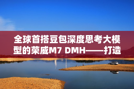 全球首搭豆包深度思考大模型的荣威M7 DMH——打造最懂用户的智能车