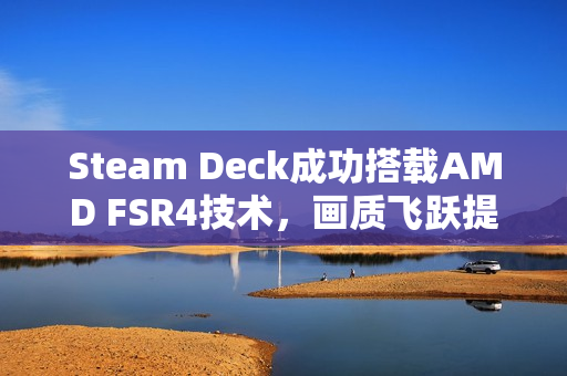 Steam Deck成功搭载AMD FSR4技术，画质飞跃提升！