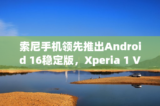 索尼手机领先推出Android 16稳定版，Xperia 1 VII用户独家福利