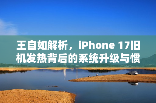 王自如解析，iPhone 17旧机发热背后的系统升级与惯例探讨