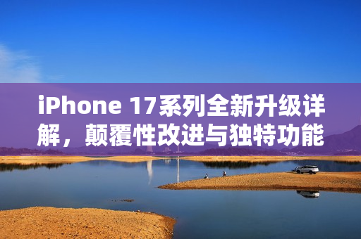 iPhone 17系列全新升级详解，颠覆性改进与独特功能介绍