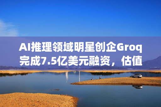 AI推理领域明星创企Groq完成7.5亿美元融资，估值飙升至69亿美元