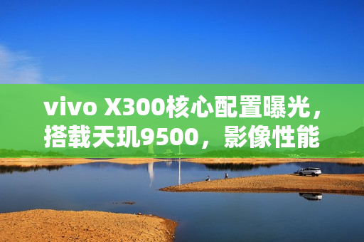 vivo X300核心配置曝光，搭载天玑9500，影像性能卓越