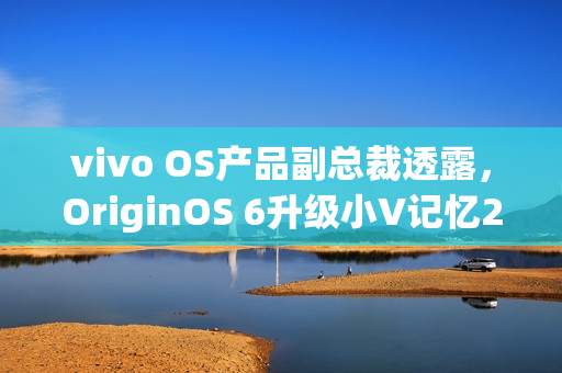 vivo OS产品副总裁透露，OriginOS 6升级小V记忆2.0功能