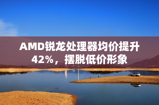 AMD锐龙处理器均价提升42%，摆脱低价形象