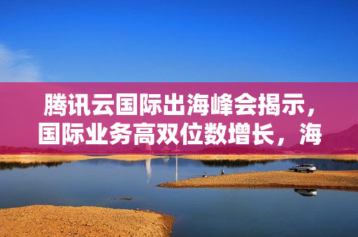 腾讯云国际出海峰会揭示，国际业务高双位数增长，海外客户规模翻倍增长