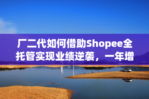 厂二代如何借助Shopee全托管实现业绩逆袭，一年增长20%！