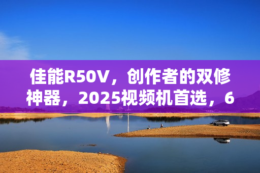 佳能R50V，创作者的双修神器，2025视频机首选，6K超采样+竖屏优化功能强大