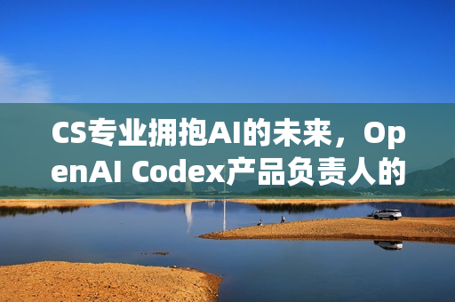CS专业拥抱AI的未来，OpenAI Codex产品负责人的见解