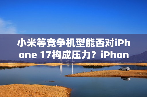 小米等竞争机型能否对iPhone 17构成压力？iPhone 17标准版销售火爆，富士康郑州大规模生产应对挑战