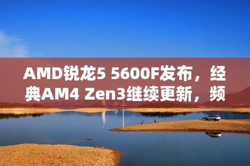 AMD锐龙5 5600F发布，经典AM4 Zen3继续更新，频率调整适应市场需求