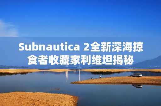 Subnautica 2全新深海掠食者收藏家利维坦揭秘 Subnautica 2全新深海掠食者收藏家利维坦揭秘