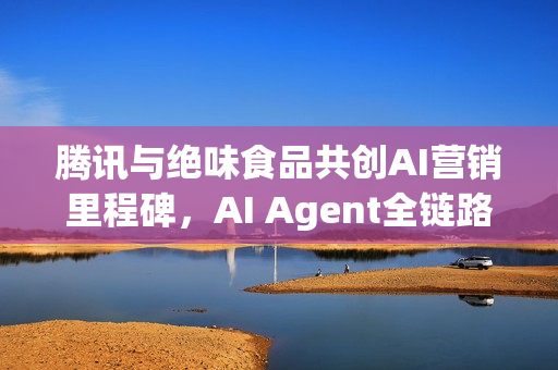 腾讯与绝味食品共创AI营销里程碑，AI Agent全链路营销实现业绩三倍突破