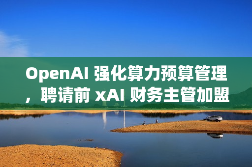 OpenAI 强化算力预算管理,聘请前 xAI 财务主管加盟 OpenAI 强化算力预算管理,聘请前 xAI 财务主管加盟