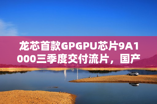 龙芯首款GPGPU芯片9A1000三季度交付流片，国产芯片迈向新里程碑