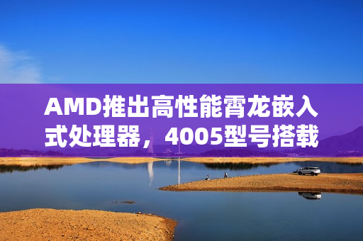 AMD推出高性能霄龙嵌入式处理器，4005型号搭载强大性能，最高频率达5.7GHz及超大三级缓存扩展至128MB