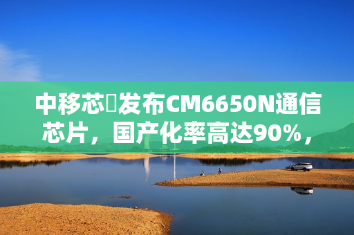 中移芯昇发布CM6650N通信芯片，国产化率高达90%，支持高轨低轨卫星通信技术突破新高度