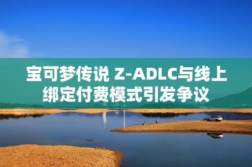 宝可梦传说 Z-ADLC与线上绑定付费模式引发争议