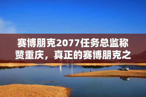 赛博朋克2077任务总监称赞重庆，真正的赛博朋克之城