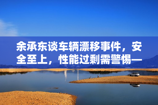 余承东谈车辆漂移事件，安全至上，性能过剩需警惕——内涵友商车辆漂移至绿化带