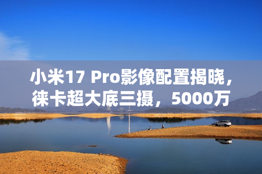 小米17 Pro影像配置揭晓，徕卡超大底三摄，5000万像素镜头曝光