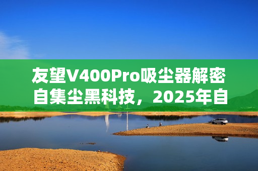 友望V400Pro吸尘器解密自集尘黑科技,2025年自清洁功能不可或缺吗? 友望V400Pro吸尘器解密自集尘黑科技,2025年自清洁功能不可或缺吗?