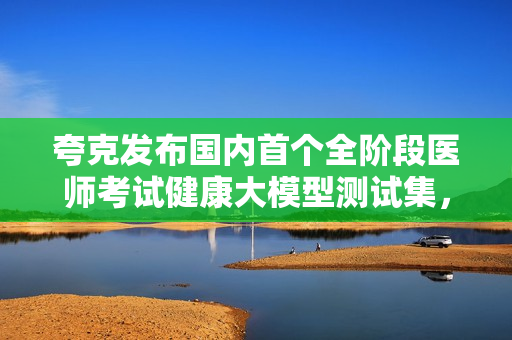 夸克发布国内首个全阶段医师考试健康大模型测试集，助力医学教育与职业发展