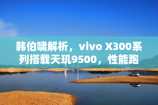 韩伯啸解析，vivo X300系列搭载天玑9500，性能跑分突破400万分大关